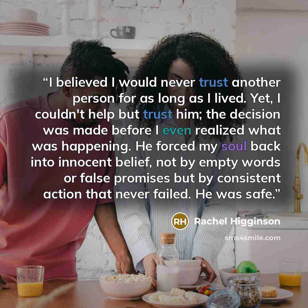 “I believed I would never trust another person for as long as I lived. Yet, I couldn't help but trust him; the decision was made before I even realized what was happening. He forced my soul back into innocent belief, not by empty words or false promises but by consistent action that never failed…” quote by Rachel Higginson