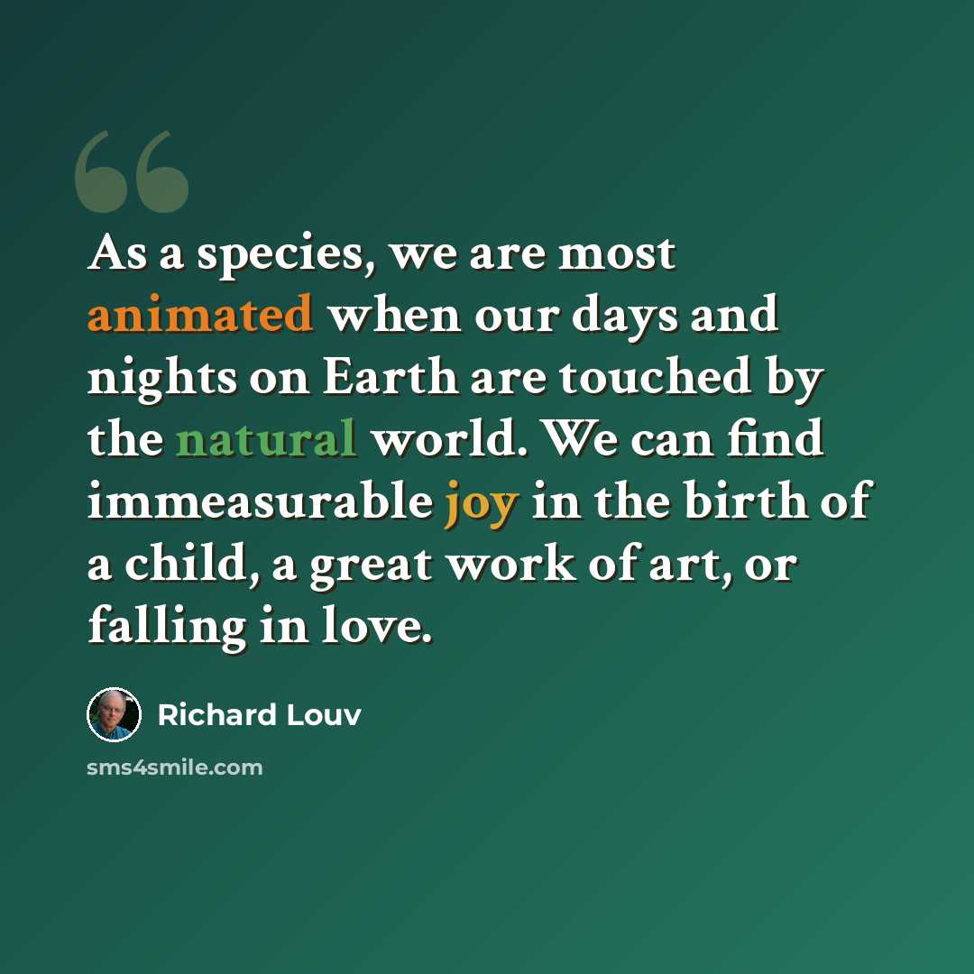 “As a species, we are most animated when our days and nights on Earth are touched by the natural world. We can find immeasurable joy in the birth of a child, a great work of art, or falling in love.” quote by Richard Louv