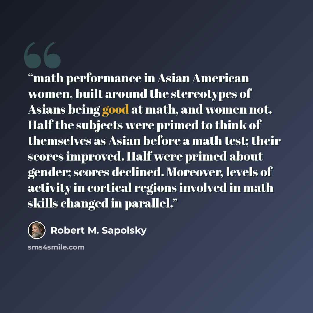 “math performance in Asian American women, built around the stereotypes of Asians being good at math, and women not. Half the subjects were primed to think of themselves as Asian before a math test; their scores improved. Half were primed about gender; scores declined. Moreover, levels of activity…” quote by Robert M. Sapolsky