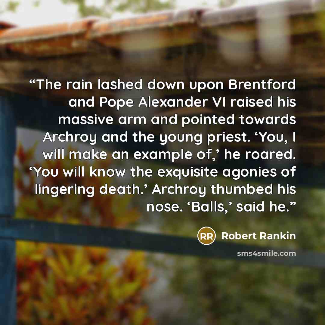 “The rain lashed down upon Brentford and Pope Alexander VI raised his massive arm and pointed towards Archroy and the young priest. ‘You, I will make an example of,’ he roared. ‘You will know the exquisite agonies of lingering death.’ Archroy thumbed his nose. ‘Balls,’ said he.” quote by Robert Rankin