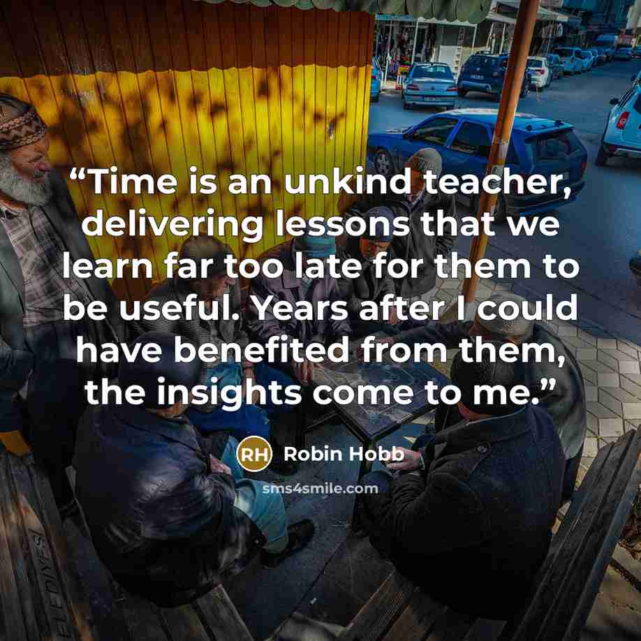 “Time is an unkind teacher, delivering lessons that we learn far too late for them to be useful. Years after I could have benefited from them, the insights come to me.” quote by Robin Hobb