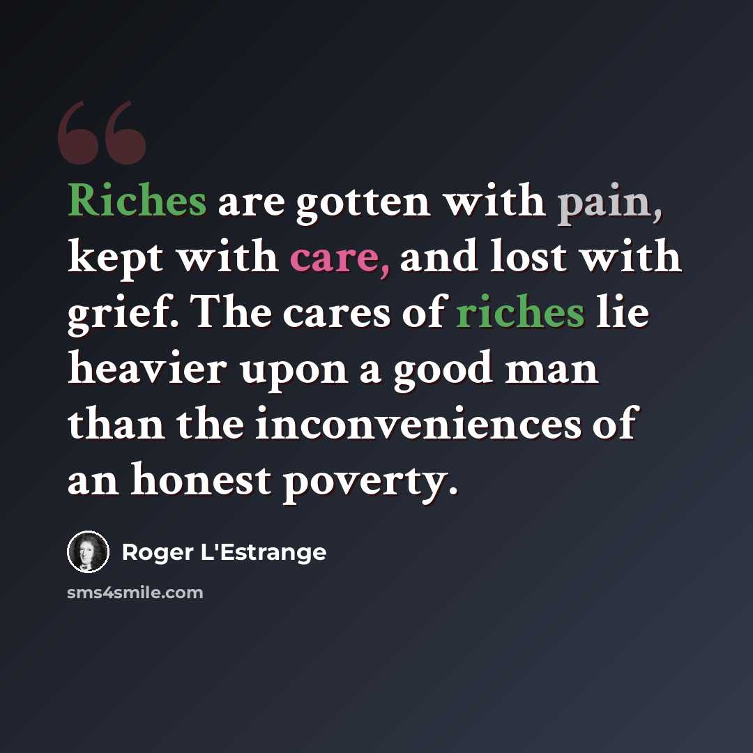 “Riches are gotten with pain, kept with care, and lost with grief. The cares of riches lie heavier upon a good man than the inconveniences of an honest poverty.” quote by Roger L'Estrange