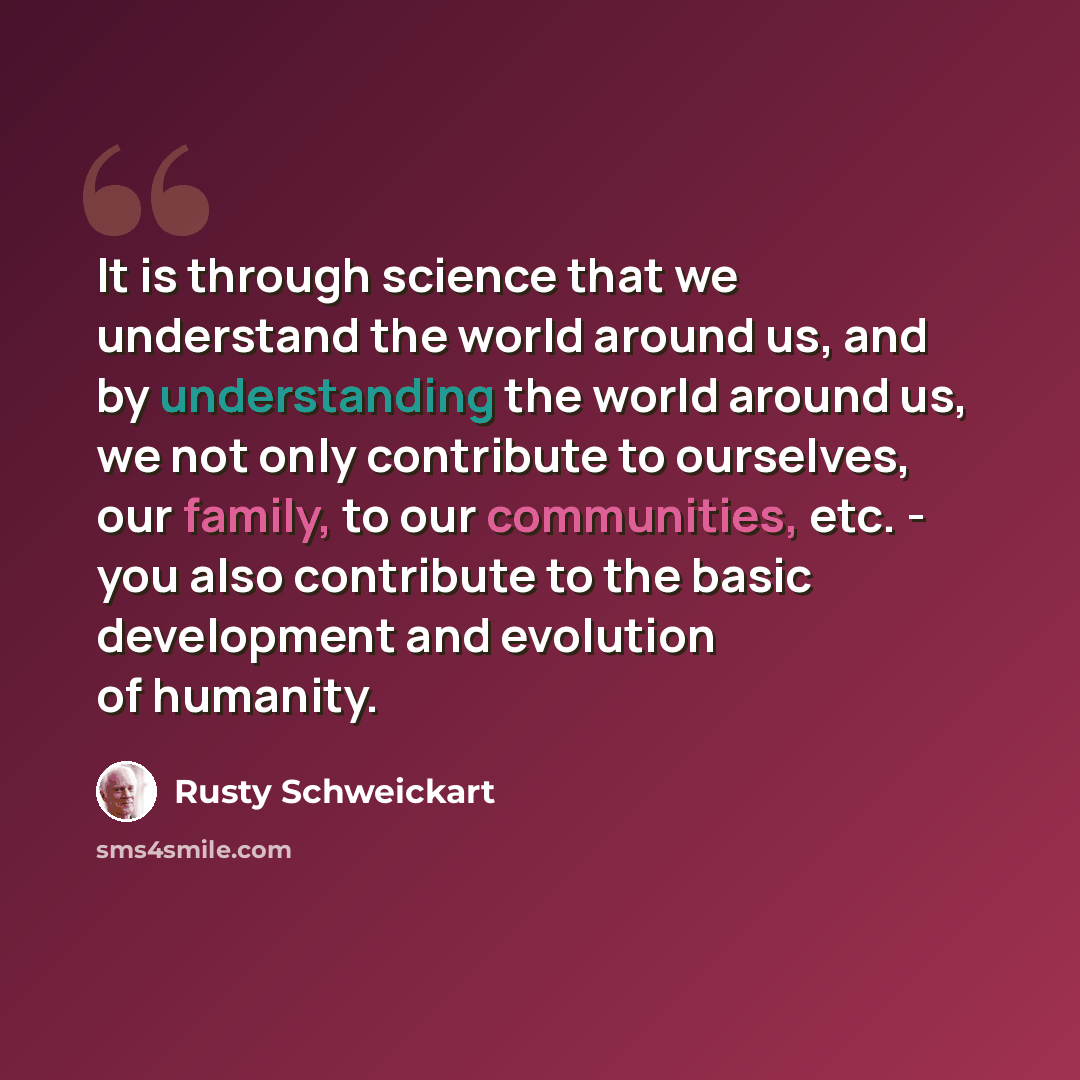 “It is through science that we understand the world around us, and by understanding the world around us, we not only contribute to ourselves, our family, to our communities, etc. - you also contribute to the basic development and evolution of humanity.” quote by Rusty Schweickart