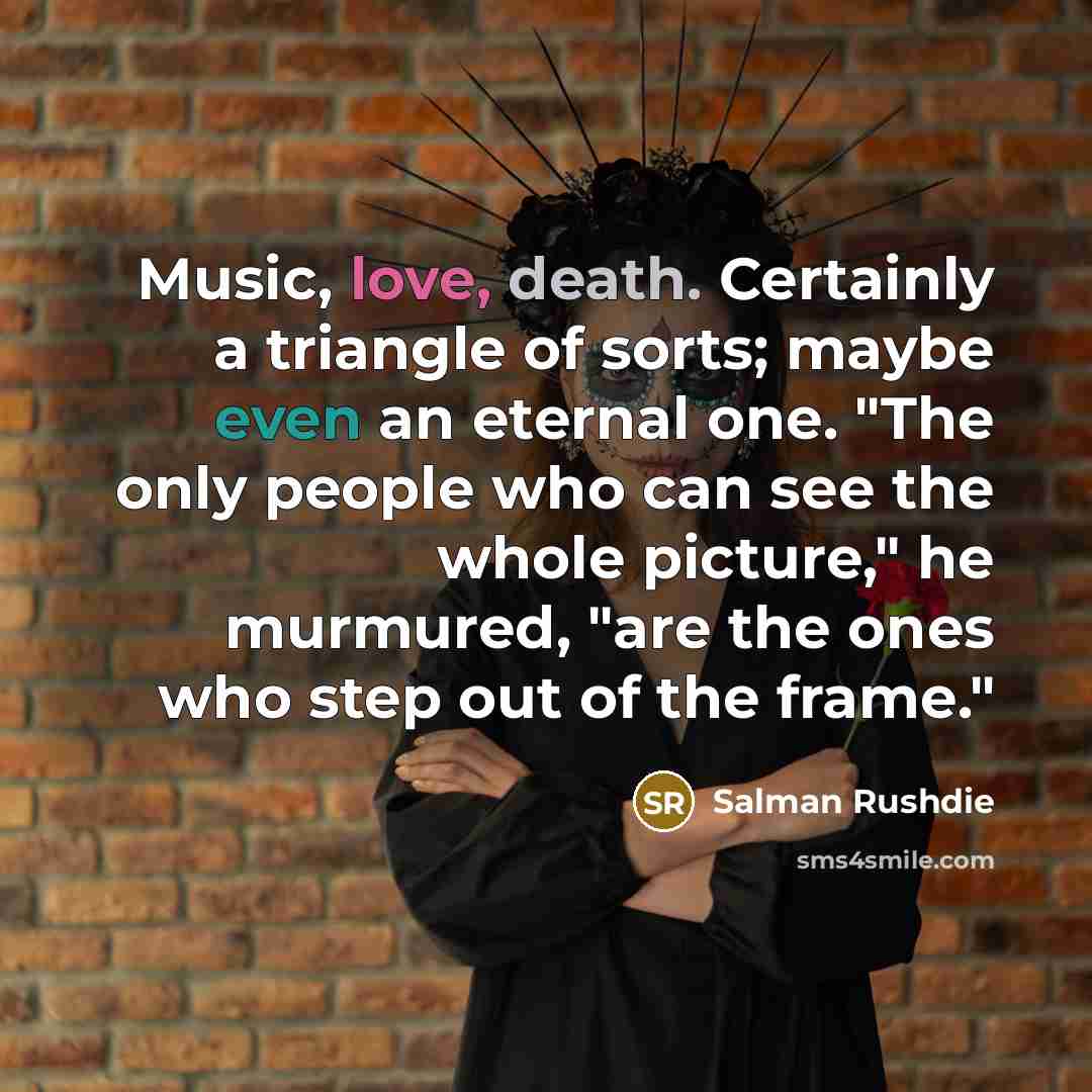 “Music, love, death. Certainly a triangle of sorts; maybe even an eternal one. "The only people who can see the whole picture," he murmured, "are the ones who step out of the frame."” quote by Salman Rushdie