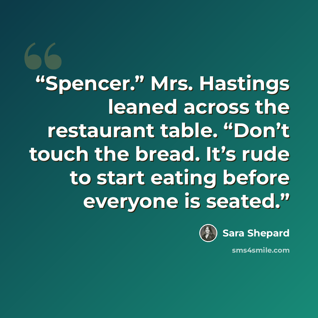 “Spencer.” Mrs. Hastings leaned across the restaurant table. “Don’t touch the bread. It’s rude to start eating before everyone is seated.” quote by Sara Shepard