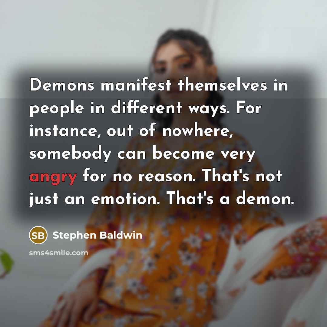 “Demons manifest themselves in people in different ways. For instance, out of nowhere, somebody can become very angry for no reason. That's not just an emotion. That's a demon.” quote by Stephen Baldwin