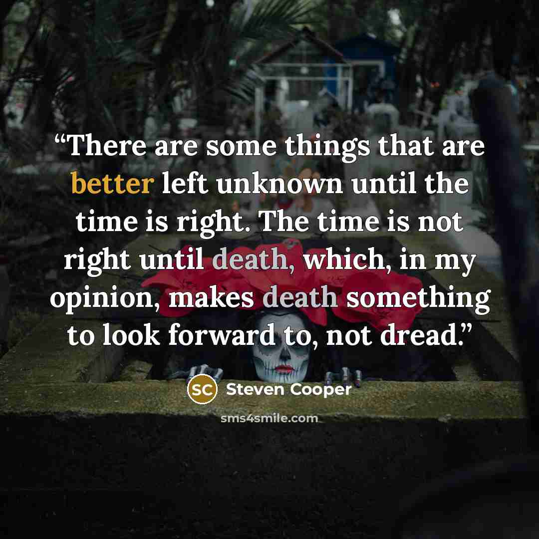 “There are some things that are better left unknown until the time is right. The time is not right until death, which, in my opinion, makes death something to look forward to, not dread.” quote by Steven Cooper