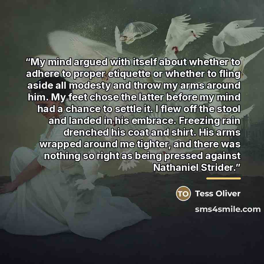 “My mind argued with itself about whether to adhere to proper etiquette or whether to fling aside all modesty and throw my arms around him. My feet chose the latter before my mind had a chance to settle it. I flew off the stool and landed in his embrace. Freezing rain drenched his coat and shirt…” quote by Tess Oliver