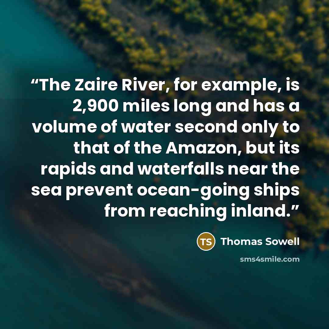 “The Zaire River, for example, is 2,900 miles long and has a volume of water second only to that of the Amazon, but its rapids and waterfalls near the sea prevent ocean-going ships from reaching inland.” quote by Thomas Sowell