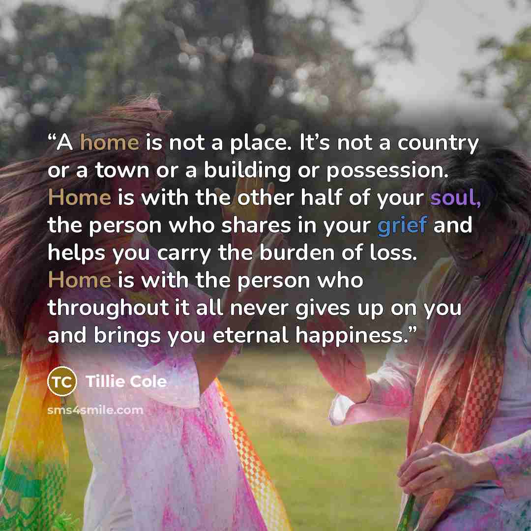 “A home is not a place. It’s not a country or a town or a building or possession. Home is with the other half of your soul, the person who shares in your grief and helps you carry the burden of loss. Home is with the person who throughout it all never gives up on you and brings you eternal happiness.” quote by Tillie Cole