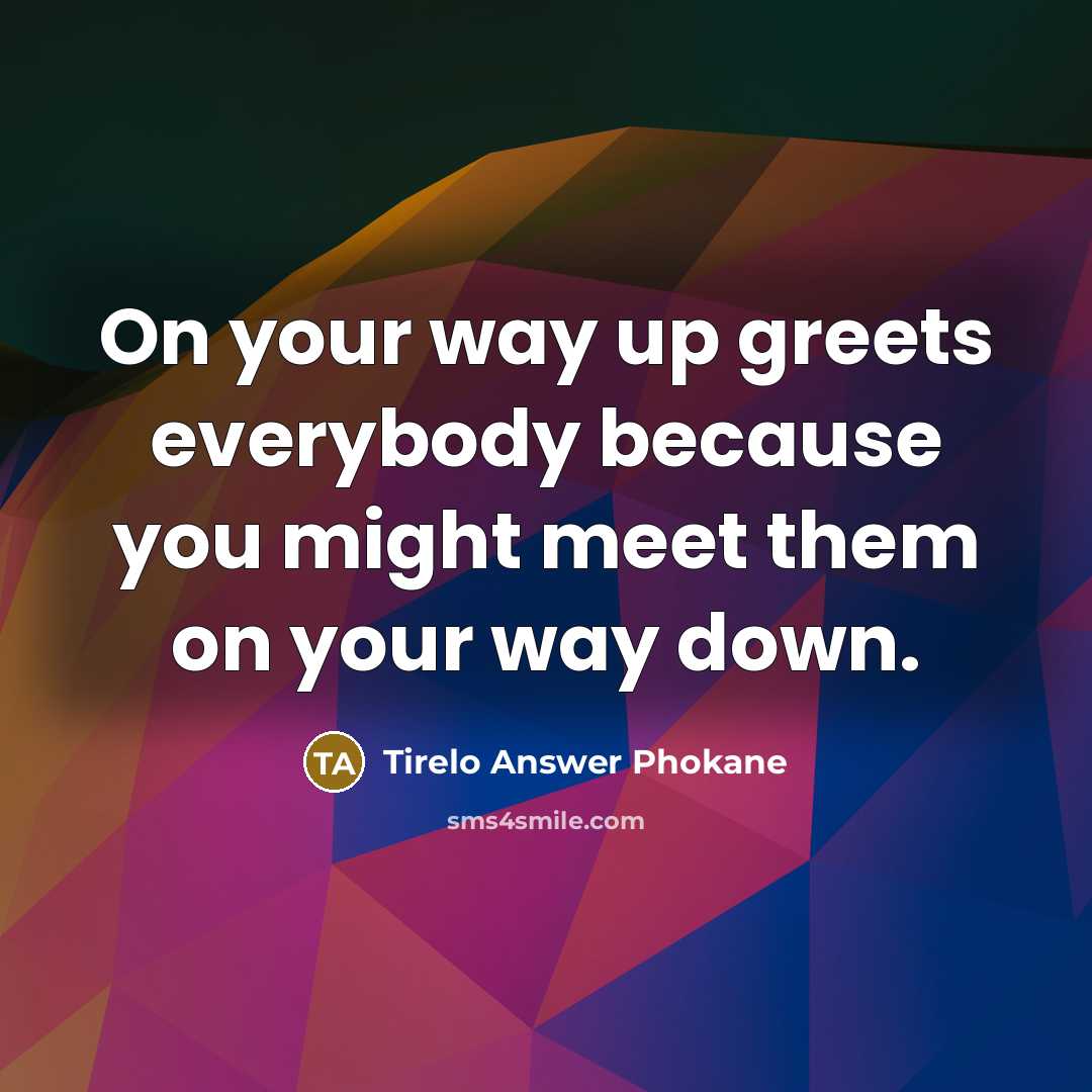 “On your way up greets everybody because you might meet them on your way down.” quote by Tirelo Answer Phokane