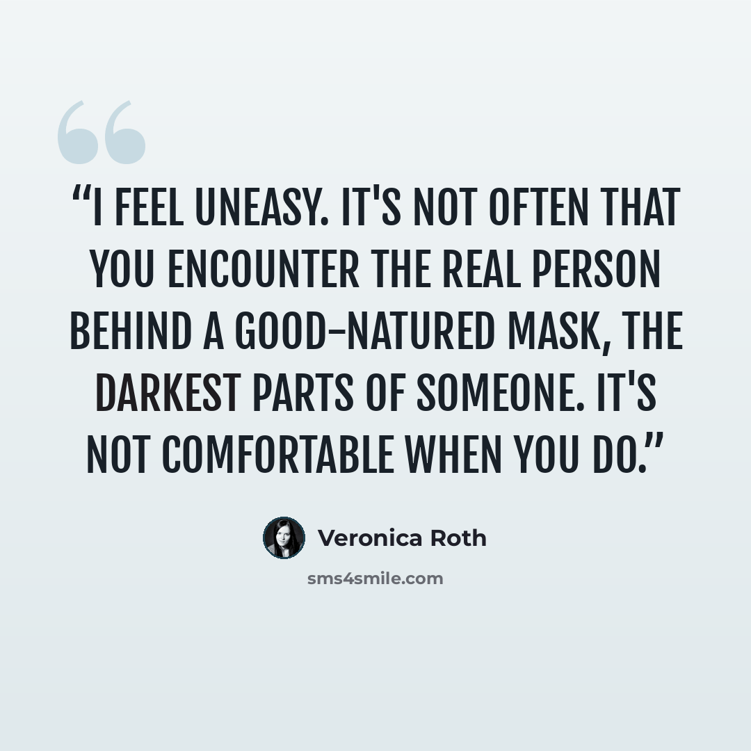 “I feel uneasy. It's not often that you encounter the real person behind a good-natured mask, the darkest parts of someone. It's not comfortable when you do.” quote by Veronica Roth