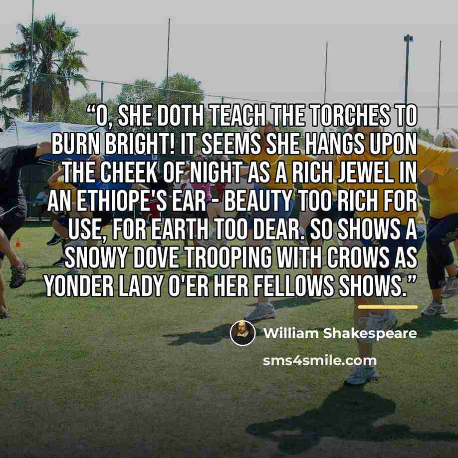 “O, she doth teach the torches to burn bright! It seems she hangs upon the cheek of night As a rich jewel in an Ethiope's ear - Beauty too rich for use, for earth too dear. So shows a snowy dove trooping with crows As yonder lady o'er her fellows shows.” quote by William Shakespeare