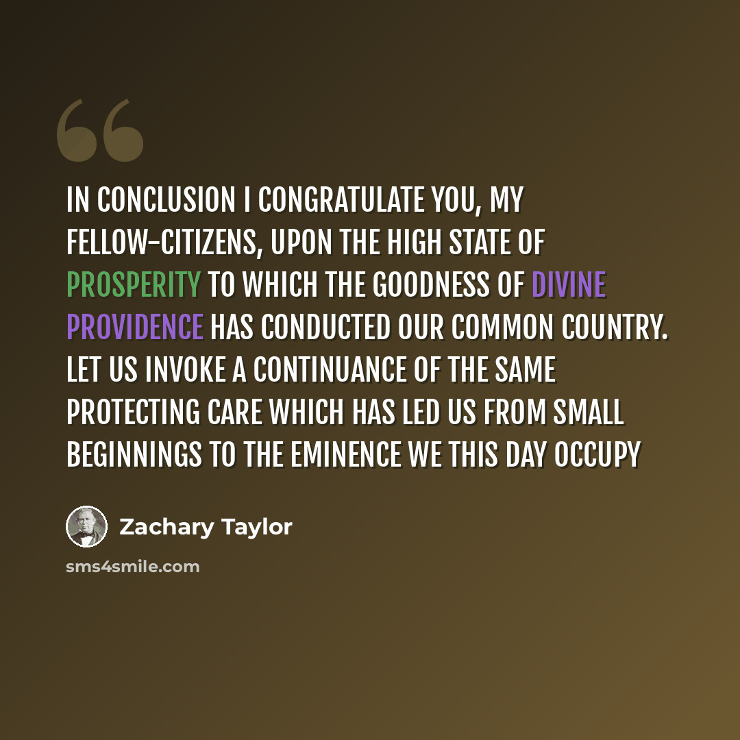 “In conclusion I congratulate you, my fellow-citizens, upon the high state of prosperity to which the goodness of Divine Providence has conducted our common country. Let us invoke a continuance of the same protecting care which has led us from small beginnings to the eminence we this day occupy” quote by Zachary Taylor