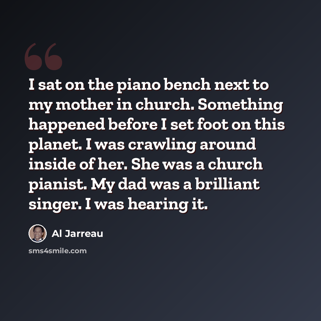 “I sat on the piano bench next to my mother in church. Something happened before I set foot on this planet. I was crawling around inside of her. She was a church pianist. My dad was a brilliant singer. I was hearing it.” quote by Al Jarreau