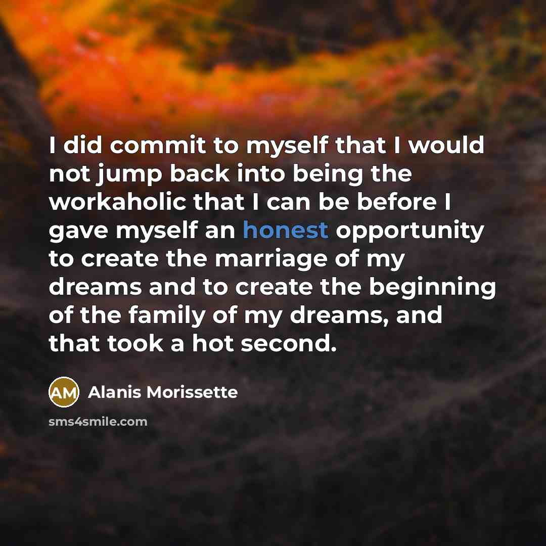 “I did commit to myself that I would not jump back into being the workaholic that I can be before I gave myself an honest opportunity to create the marriage of my dreams and to create the beginning of the family of my dreams, and that took a hot second.” quote by Alanis Morissette
