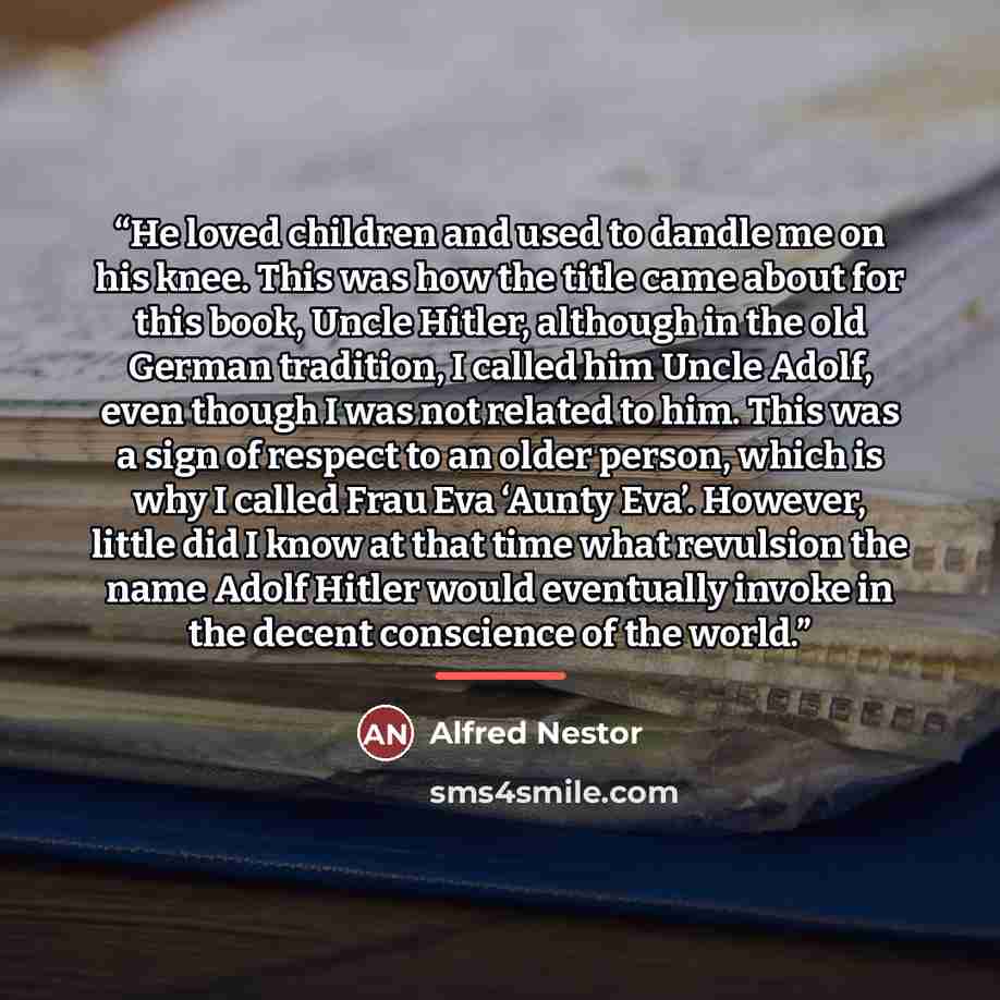“He loved children and used to dandle me on his knee. This was how the title came about for this book, Uncle Hitler, although in the old German tradition, I called him Uncle Adolf, even though I was not related to him. This was a sign of respect to an older person, which is why I called Frau Eva…” quote by Alfred Nestor