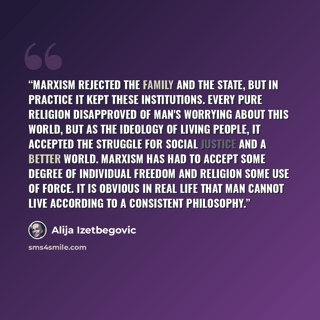 “Marxism rejected the family and the state, but in practice it kept these institutions. Every pure religion disapproved of man's worrying about this world, but as the ideology of living people, it accepted the struggle for social justice and a better world. Marxism has had to accept some degree of…” quote by Alija Izetbegović