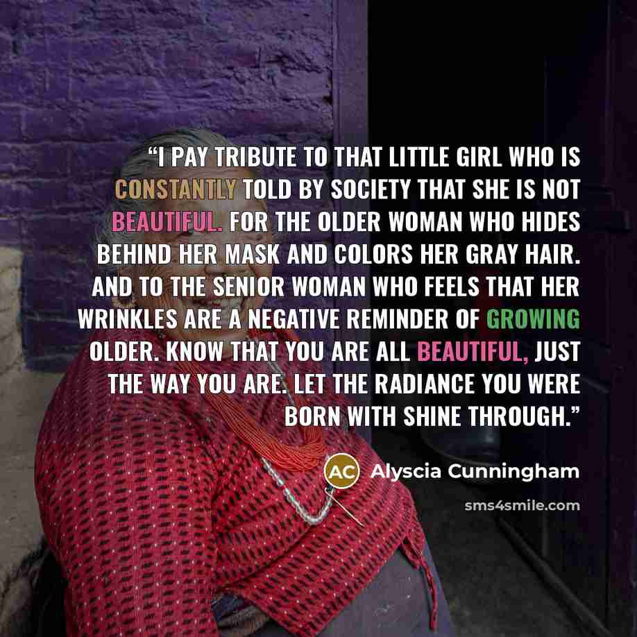 “I pay tribute to that little girl who is constantly told by society that she is not beautiful. For the older woman who hides behind her mask and colors her gray hair. And to the senior woman who feels that her wrinkles are a negative reminder of growing older. Know that you are all beautiful, just…” quote by Alyscia Cunningham