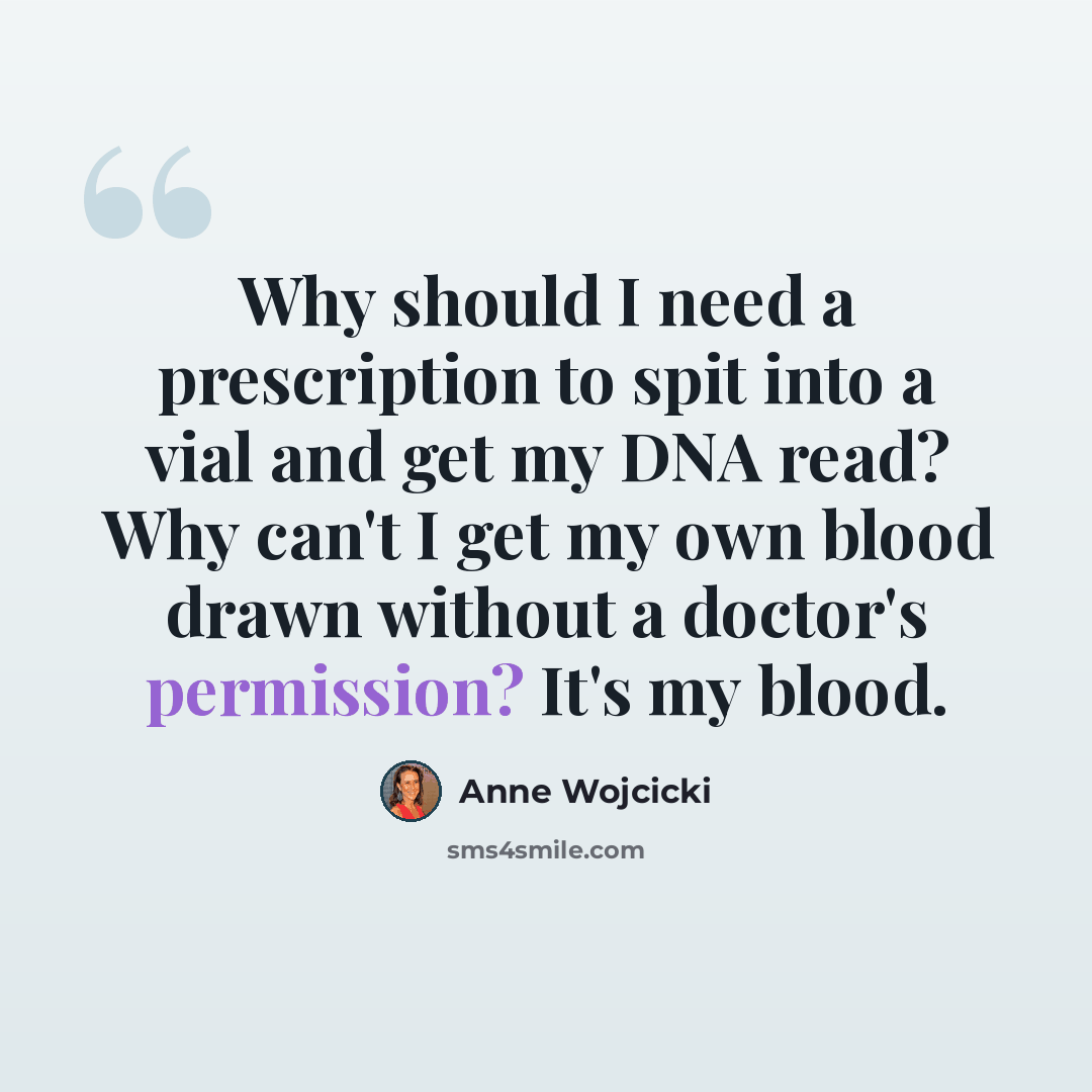 “Why should I need a prescription to spit into a vial and get my DNA read? Why can't I get my own blood drawn without a doctor's permission? It's my blood.” quote by Anne Wojcicki