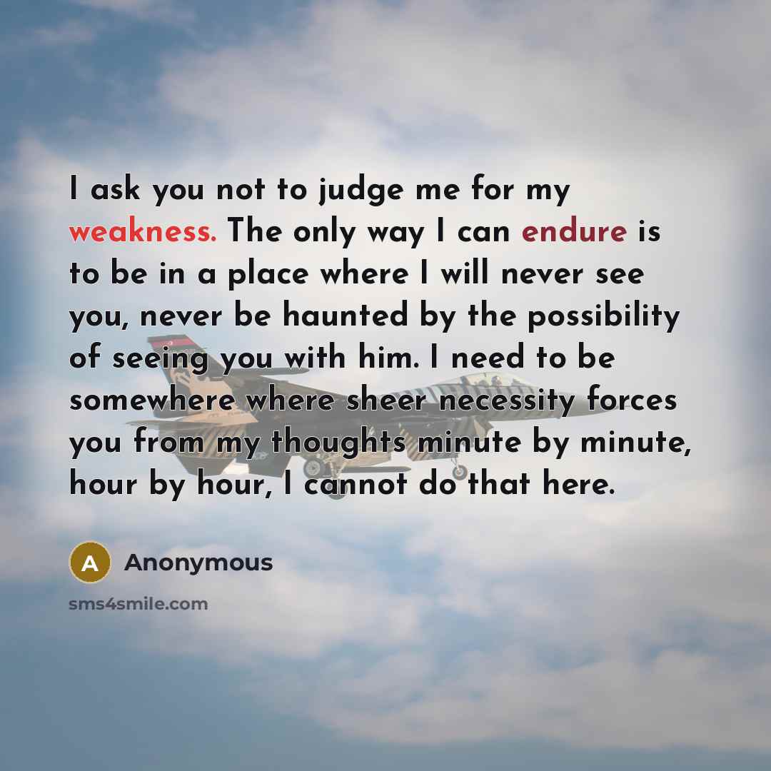 “I ask you not to judge me for my weakness. The only way I can endure is to be in a place where I will never see you, never be haunted by the possibility of seeing you with him. I need to be somewhere where sheer necessity forces you from my thoughts minute by minute, hour by hour, I cannot do that…” quote by Anonymous