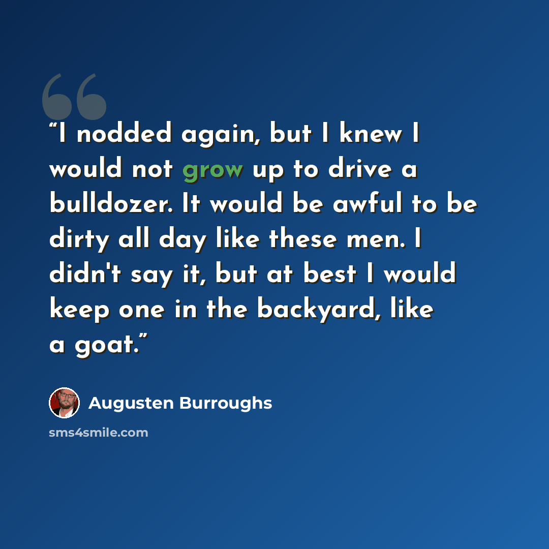“I nodded again, but I knew I would not grow up to drive a bulldozer. It would be awful to be dirty all day like these men. I didn't say it, but at best I would keep one in the backyard, like a goat.” quote by Augusten Burroughs