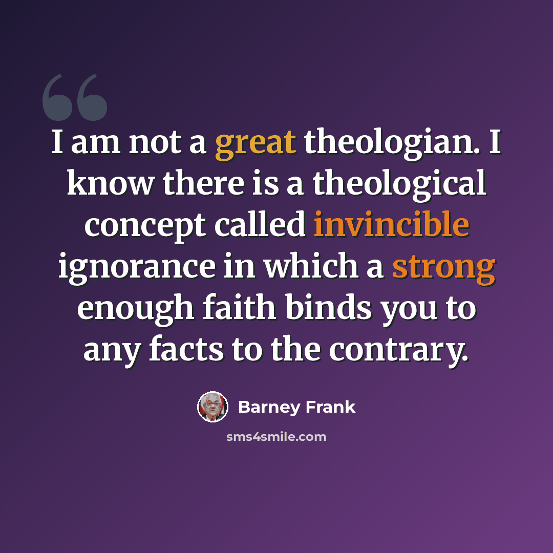 “I am not a great theologian. I know there is a theological concept called invincible ignorance in which a strong enough faith binds you to any facts to the contrary.” quote by Barney Frank