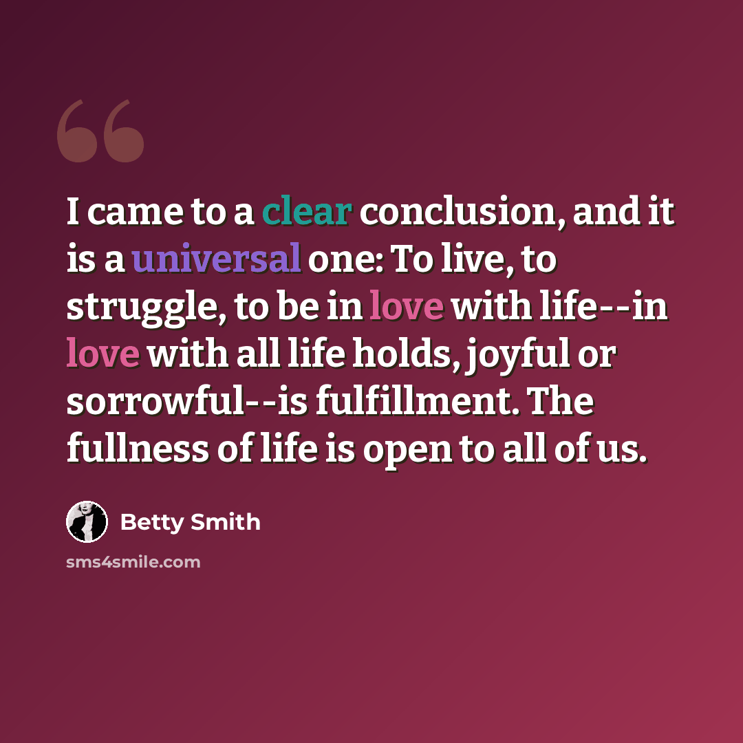 “I came to a clear conclusion, and it is a universal one: To live, to struggle, to be in love with life--in love with all life holds, joyful or sorrowful--is fulfillment. The fullness of life is open to all of us.” quote by Betty Smith