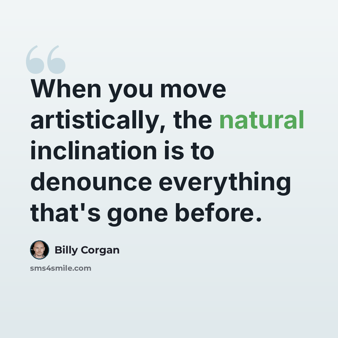 “When you move artistically, the natural inclination is to denounce everything that's gone before.” quote by Billy Corgan