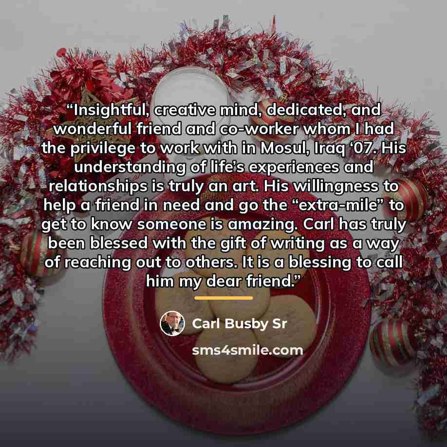 “Insightful, creative mind, dedicated, and wonderful friend and co-worker whom I had the privilege to work with in Mosul, Iraq ‘07. His understanding of life’s experiences and relationships is truly an art. His willingness to help a friend in need and go the “extra-mile” to get to know someone is…” quote by Carl Busby Sr