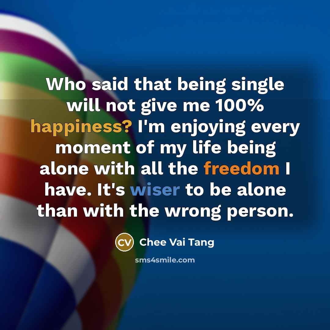 “Who said that being single will not give me 100% happiness? I'm enjoying every moment of my life being alone with all the freedom I have. It's wiser to be alone than with the wrong person.” quote by Chee Vai Tang