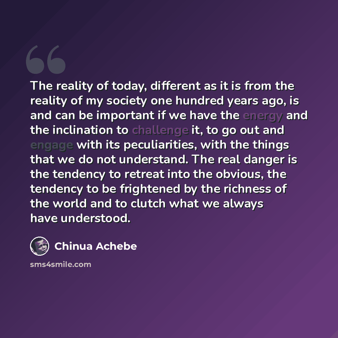 “The reality of today, different as it is from the reality of my society one hundred years ago, is and can be important if we have the energy and the inclination to challenge it, to go out and engage with its peculiarities, with the things that we do not understand. The real danger is the tendency…” quote by Chinua Achebe