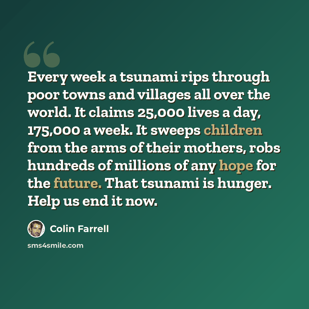 “Every week a tsunami rips through poor towns and villages all over the world. It claims 25,000 lives a day, 175,000 a week. It sweeps children from the arms of their mothers, robs hundreds of millions of any hope for the future. That tsunami is hunger. Help us end it now.” quote by Colin Farrell
