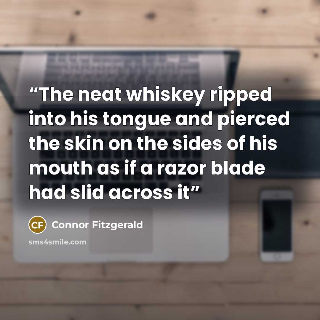 “The neat whiskey ripped into his tongue and pierced the skin on the sides of his mouth as if a razor blade had slid across it” quote by Connor Fitzgerald
