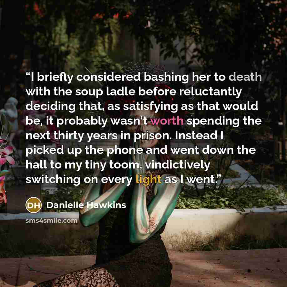 “I briefly considered bashing her to death with the soup ladle before reluctantly deciding that, as satisfying as that would be, it probably wasn't worth spending the next thirty years in prison. Instead I picked up the phone and went down the hall to my tiny toom, vindictively switching on every…” quote by Danielle Hawkins