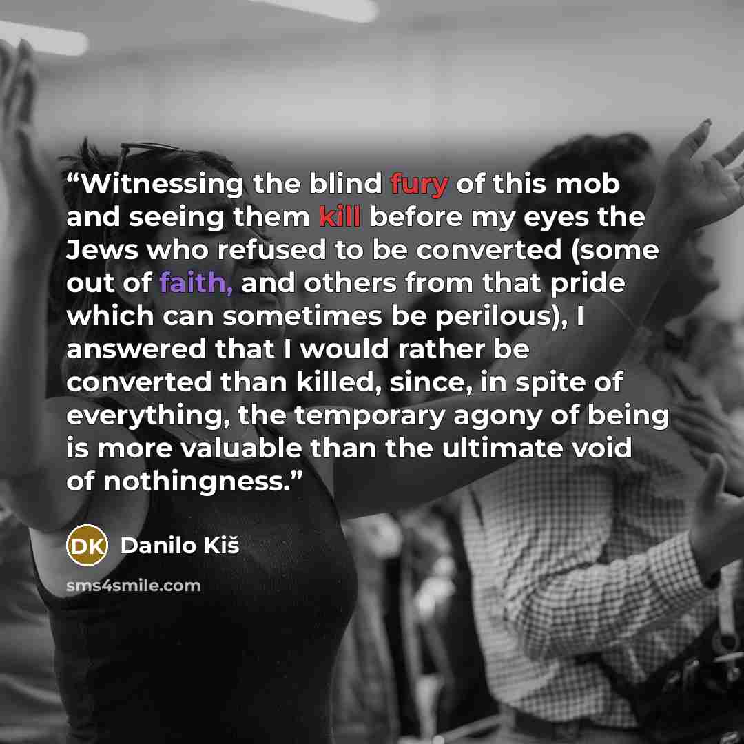“Witnessing the blind fury of this mob and seeing them kill before my eyes the Jews who refused to be converted (some out of faith, and others from that pride which can sometimes be perilous), I answered that I would rather be converted than killed, since, in spite of everything, the temporary…” quote by Danilo Kiš