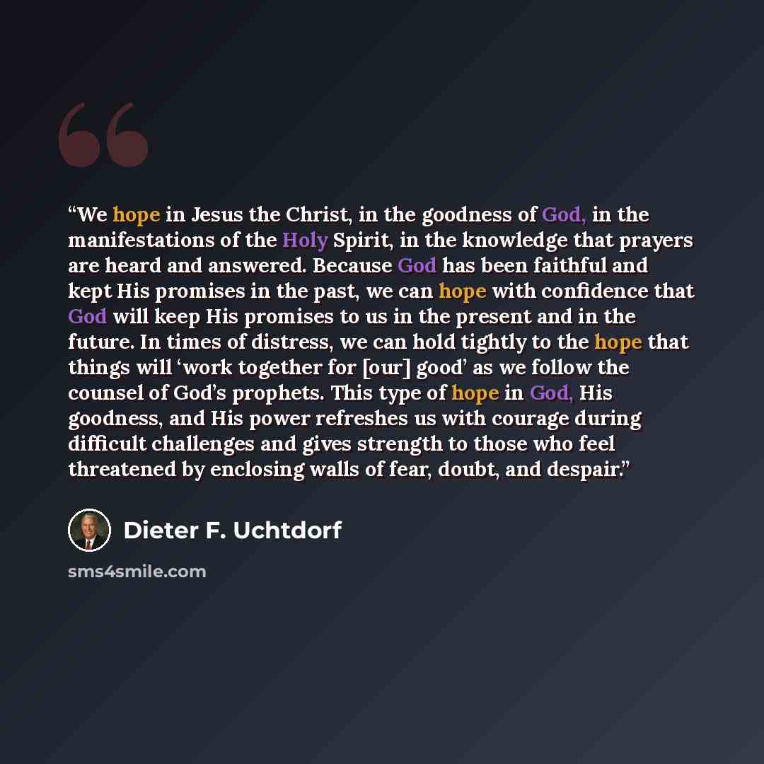 “We hope in Jesus the Christ, in the goodness of God, in the manifestations of the Holy Spirit, in the knowledge that prayers are heard and answered. Because God has been faithful and kept His promises in the past, we can hope with confidence that God will keep His promises to us in the present and…” quote by Dieter F. Uchtdorf