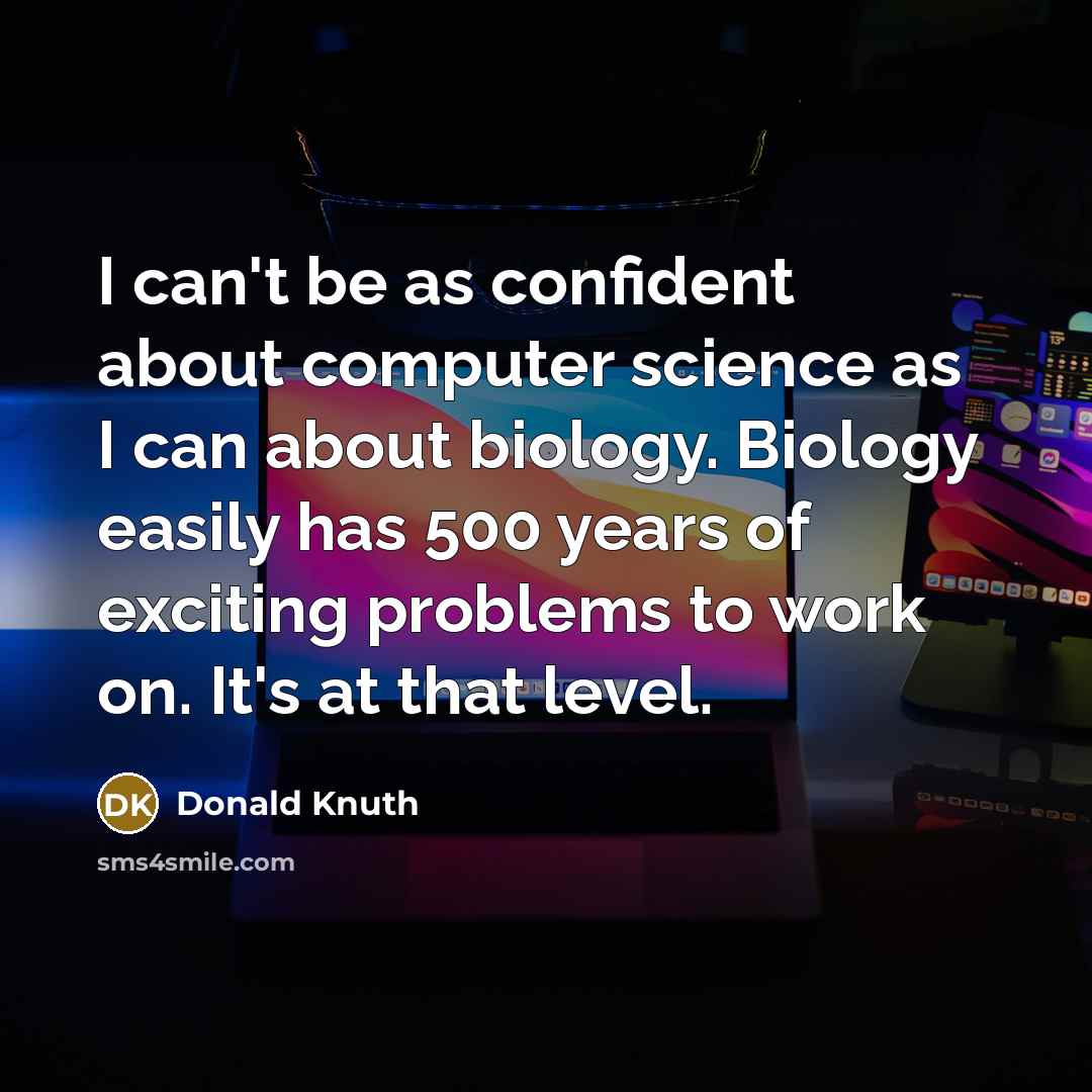 “I can't be as confident about computer science as I can about biology. Biology easily has 500 years of exciting problems to work on. It's at that level.” quote by Donald Knuth