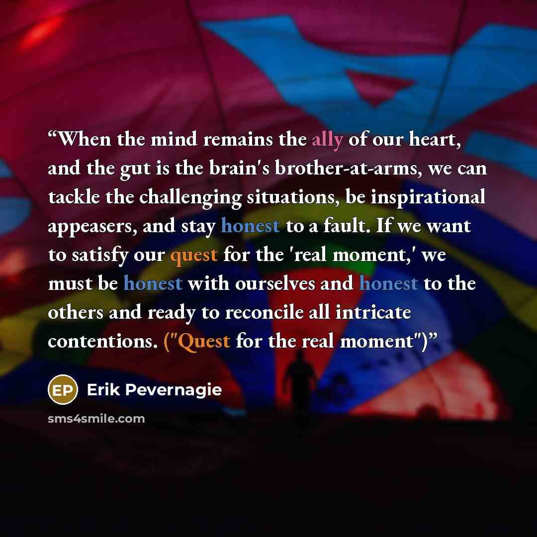 “When the mind remains the ally of our heart, and the gut is the brain's brother-at-arms, we can tackle the challenging situations, be inspirational appeasers, and stay honest to a fault. If we want to satisfy our quest for the 'real moment,' we must be honest with ourselves and honest to the…” quote by Erik Pevernagie