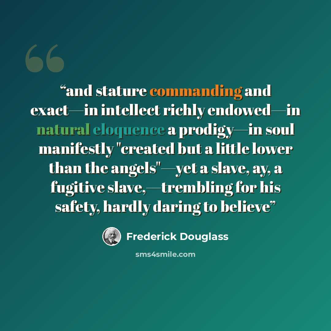 “and stature commanding and exact—in intellect richly endowed—in natural eloquence a prodigy—in soul manifestly "created but a little lower than the angels"—yet a slave, ay, a fugitive slave,—trembling for his safety, hardly daring to believe” quote by Frederick Douglass
