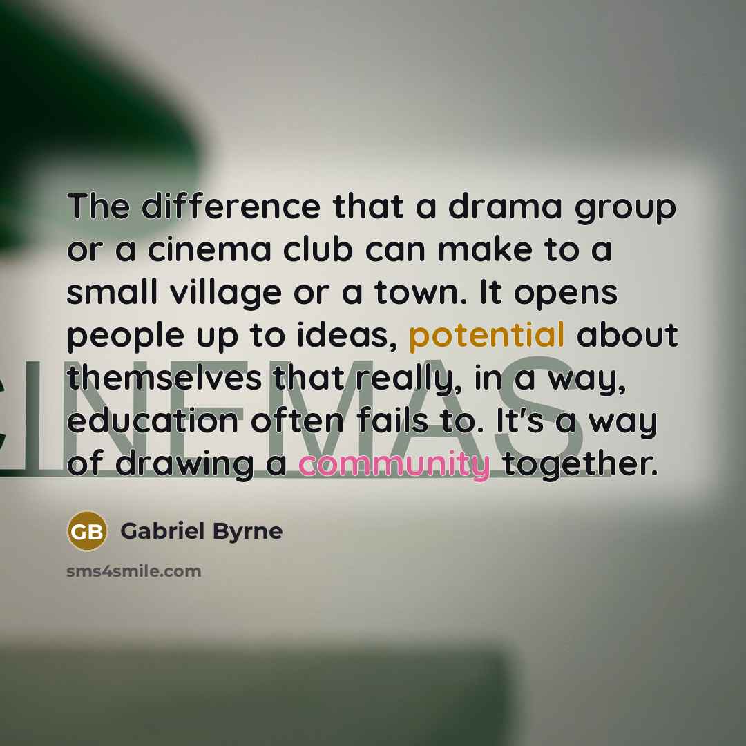 “The difference that a drama group or a cinema club can make to a small village or a town. It opens people up to ideas, potential about themselves that really, in a way, education often fails to. It's a way of drawing a community together.” quote by Gabriel Byrne