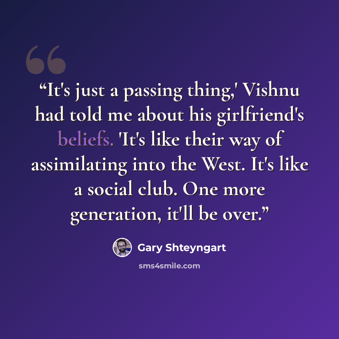 “It's just a passing thing,' Vishnu had told me about his girlfriend's beliefs. 'It's like their way of assimilating into the West. It's like a social club. One more generation, it'll be over.” quote by Gary Shteyngart
