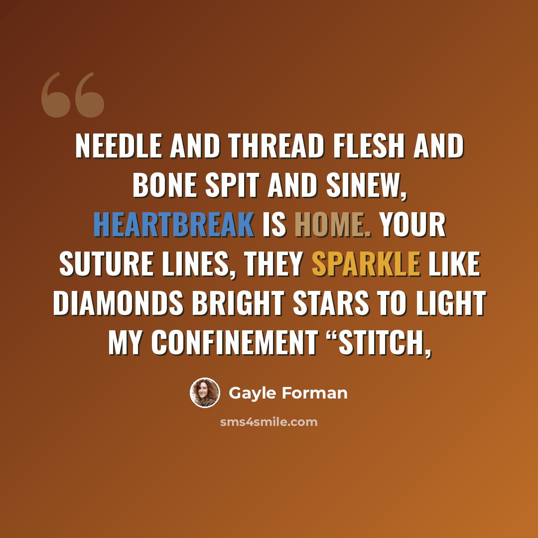 “Needle and thread flesh and bone Spit and sinew, heartbreak is home. Your suture lines, they sparkle like diamonds Bright stars to light my confinement “Stitch,” quote by Gayle Forman