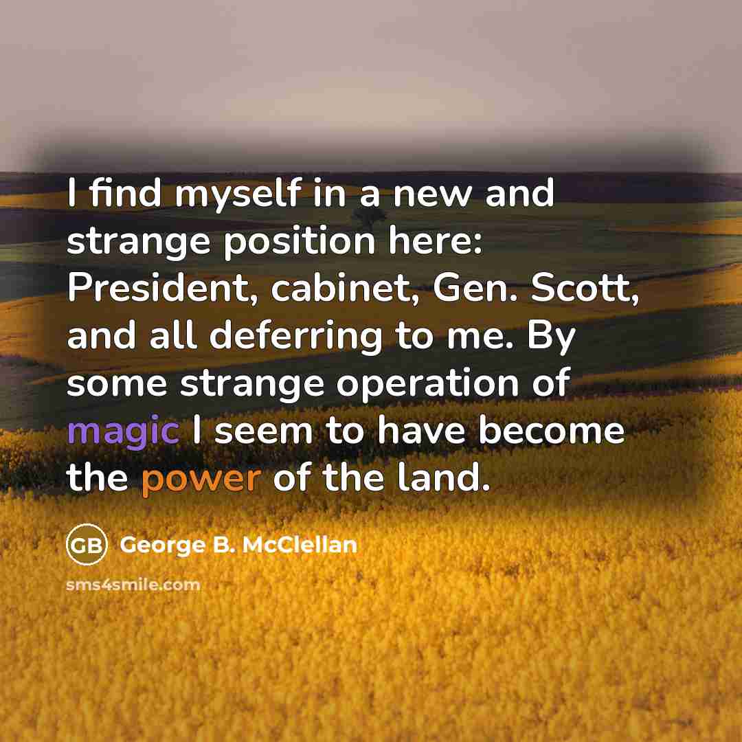 “I find myself in a new and strange position here: President, cabinet, Gen. Scott, and all deferring to me. By some strange operation of magic I seem to have become the power of the land.” quote by George B. McClellan