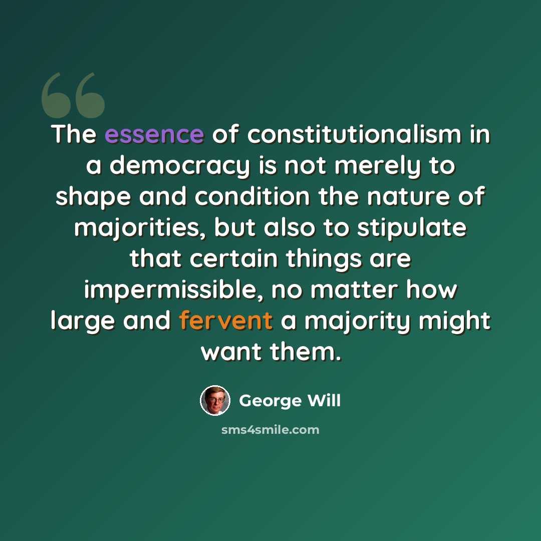 “The essence of constitutionalism in a democracy is not merely to shape and condition the nature of majorities, but also to stipulate that certain things are impermissible, no matter how large and fervent a majority might want them.” quote by George Will