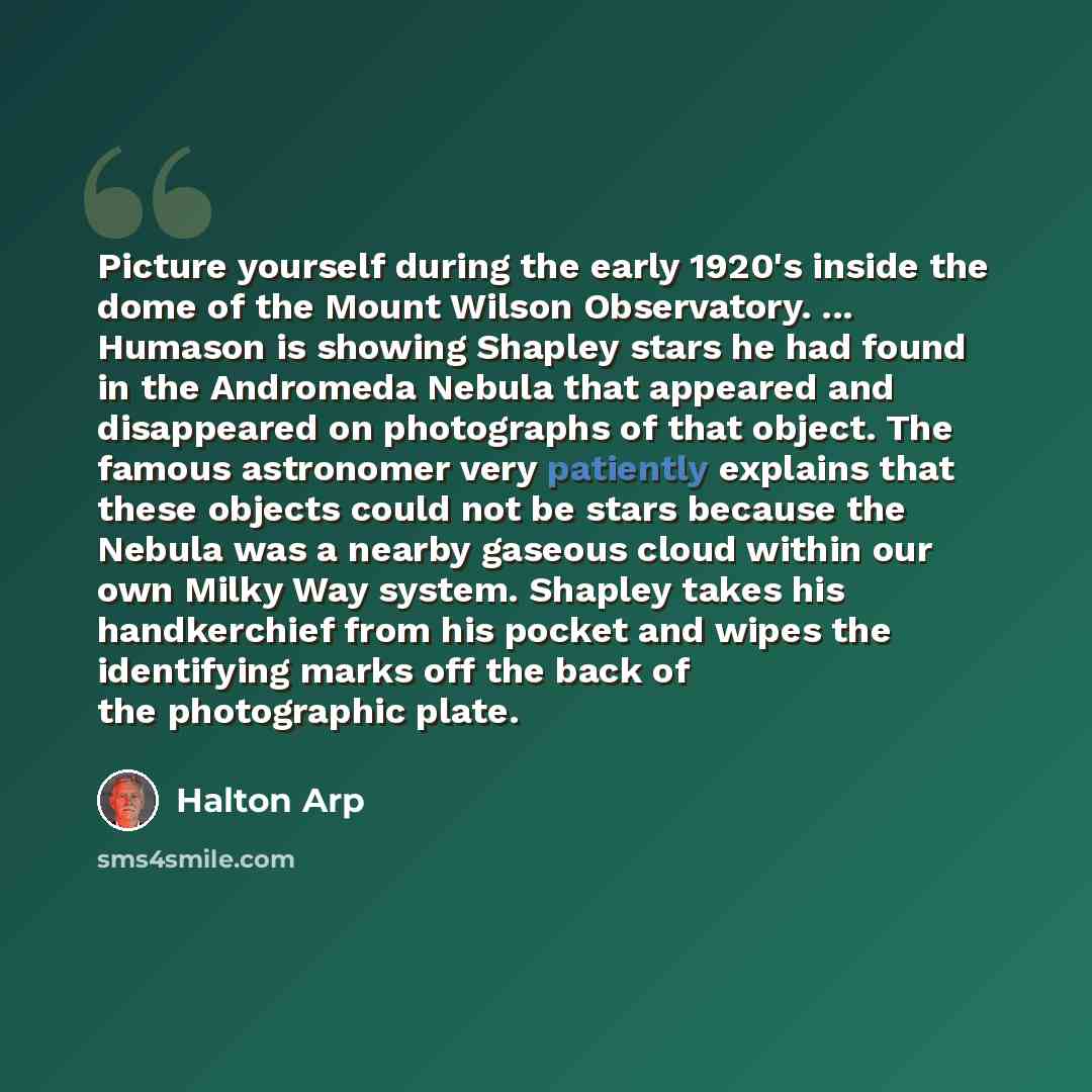 “Picture yourself during the early 1920's inside the dome of the Mount Wilson Observatory. ... Humason is showing Shapley stars he had found in the Andromeda Nebula that appeared and disappeared on photographs of that object. The famous astronomer very patiently explains that these objects could…” quote by Halton Arp