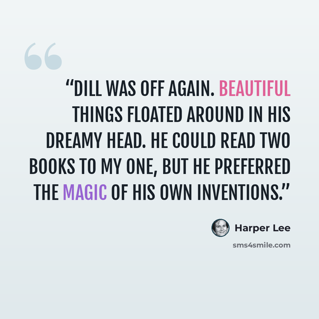 “Dill was off again. Beautiful things floated around in his dreamy head. He could read two books to my one, but he preferred the magic of his own inventions.” quote by Harper Lee
