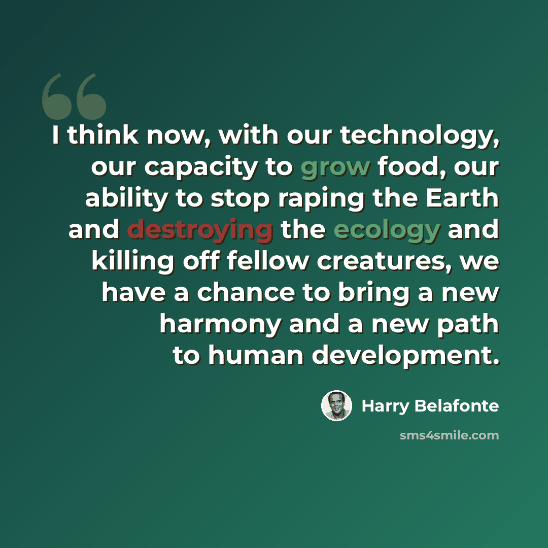“I think now, with our technology, our capacity to grow food, our ability to stop raping the Earth and destroying the ecology and killing off fellow creatures, we have a chance to bring a new harmony and a new path to human development.” quote by Harry Belafonte