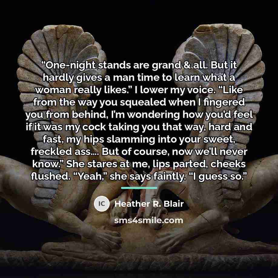 “One-night stands are grand & all. But it hardly gives a man time to learn what a woman really likes.” I lower my voice. “Like from the way you squealed when I fingered you from behind, I’m wondering how you’d feel if it was my cock taking you that way, hard and fast, my hips slamming into your…” quote by Heather R. Blair