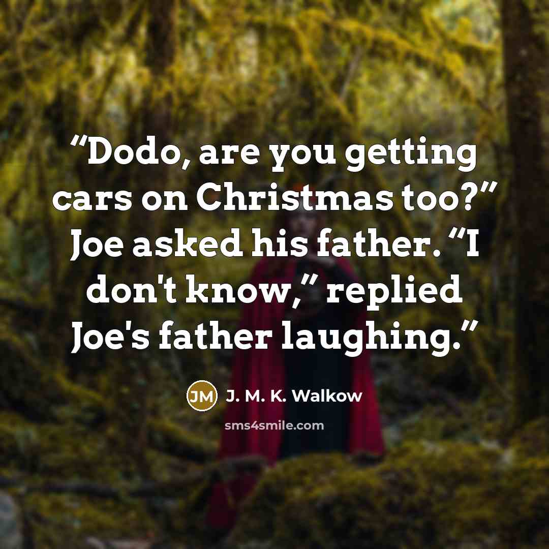 “Dodo, are you getting cars on Christmas too?” Joe asked his father. “I don't know,” replied Joe's father laughing.” quote by J. M. K. Walkow